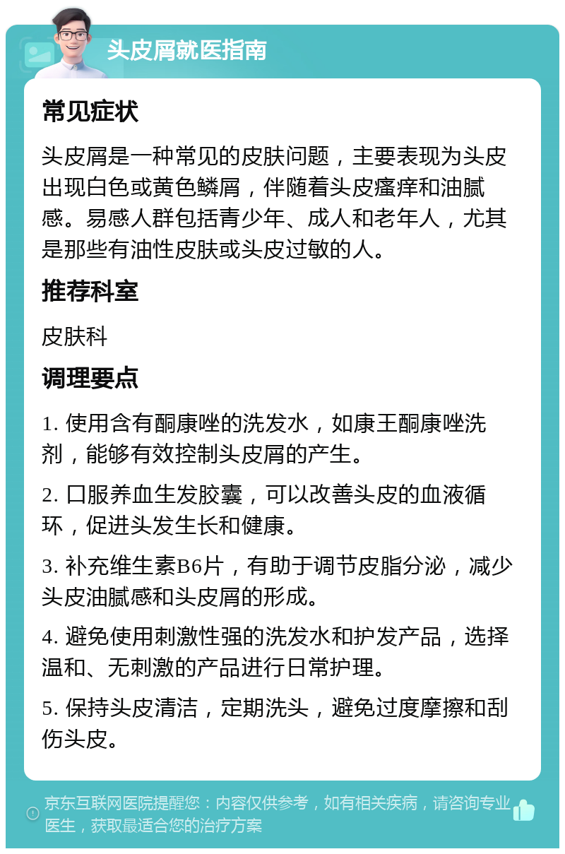 头皮屑就医指南 常见症状 头皮屑是一种常见的皮肤问题，主要表现为头皮出现白色或黄色鳞屑，伴随着头皮瘙痒和油腻感。易感人群包括青少年、成人和老年人，尤其是那些有油性皮肤或头皮过敏的人。 推荐科室 皮肤科 调理要点 1. 使用含有酮康唑的洗发水，如康王酮康唑洗剂，能够有效控制头皮屑的产生。 2. 口服养血生发胶囊，可以改善头皮的血液循环，促进头发生长和健康。 3. 补充维生素B6片，有助于调节皮脂分泌，减少头皮油腻感和头皮屑的形成。 4. 避免使用刺激性强的洗发水和护发产品，选择温和、无刺激的产品进行日常护理。 5. 保持头皮清洁，定期洗头，避免过度摩擦和刮伤头皮。