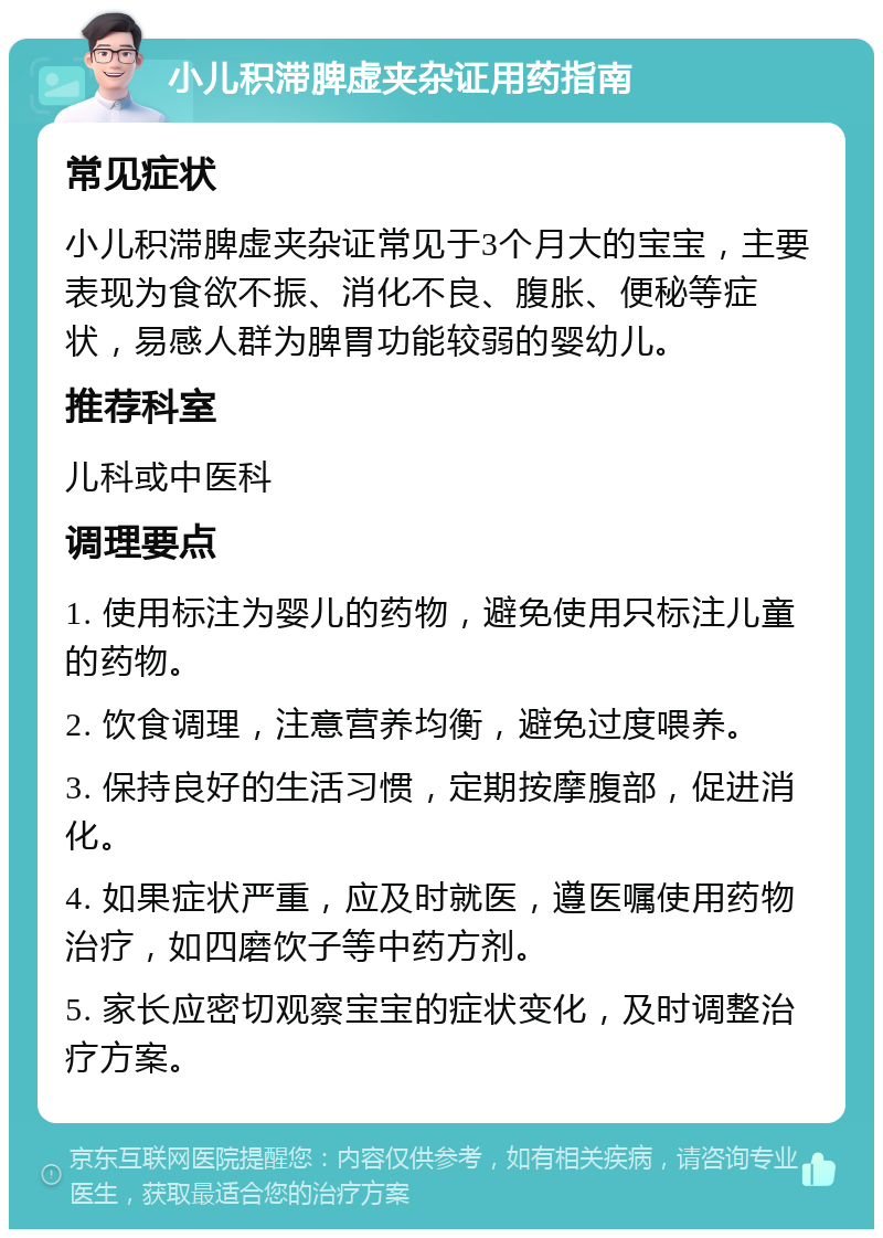 小儿积滞脾虚夹杂证用药指南 常见症状 小儿积滞脾虚夹杂证常见于3个月大的宝宝，主要表现为食欲不振、消化不良、腹胀、便秘等症状，易感人群为脾胃功能较弱的婴幼儿。 推荐科室 儿科或中医科 调理要点 1. 使用标注为婴儿的药物，避免使用只标注儿童的药物。 2. 饮食调理，注意营养均衡，避免过度喂养。 3. 保持良好的生活习惯，定期按摩腹部，促进消化。 4. 如果症状严重，应及时就医，遵医嘱使用药物治疗，如四磨饮子等中药方剂。 5. 家长应密切观察宝宝的症状变化，及时调整治疗方案。