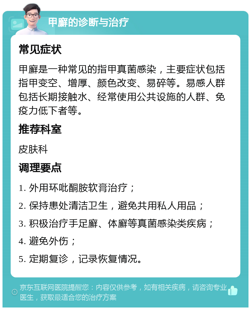 甲廯的诊断与治疗 常见症状 甲廯是一种常见的指甲真菌感染，主要症状包括指甲变空、增厚、颜色改变、易碎等。易感人群包括长期接触水、经常使用公共设施的人群、免疫力低下者等。 推荐科室 皮肤科 调理要点 1. 外用环吡酮胺软膏治疗； 2. 保持患处清洁卫生，避免共用私人用品； 3. 积极治疗手足廯、体廯等真菌感染类疾病； 4. 避免外伤； 5. 定期复诊，记录恢复情况。