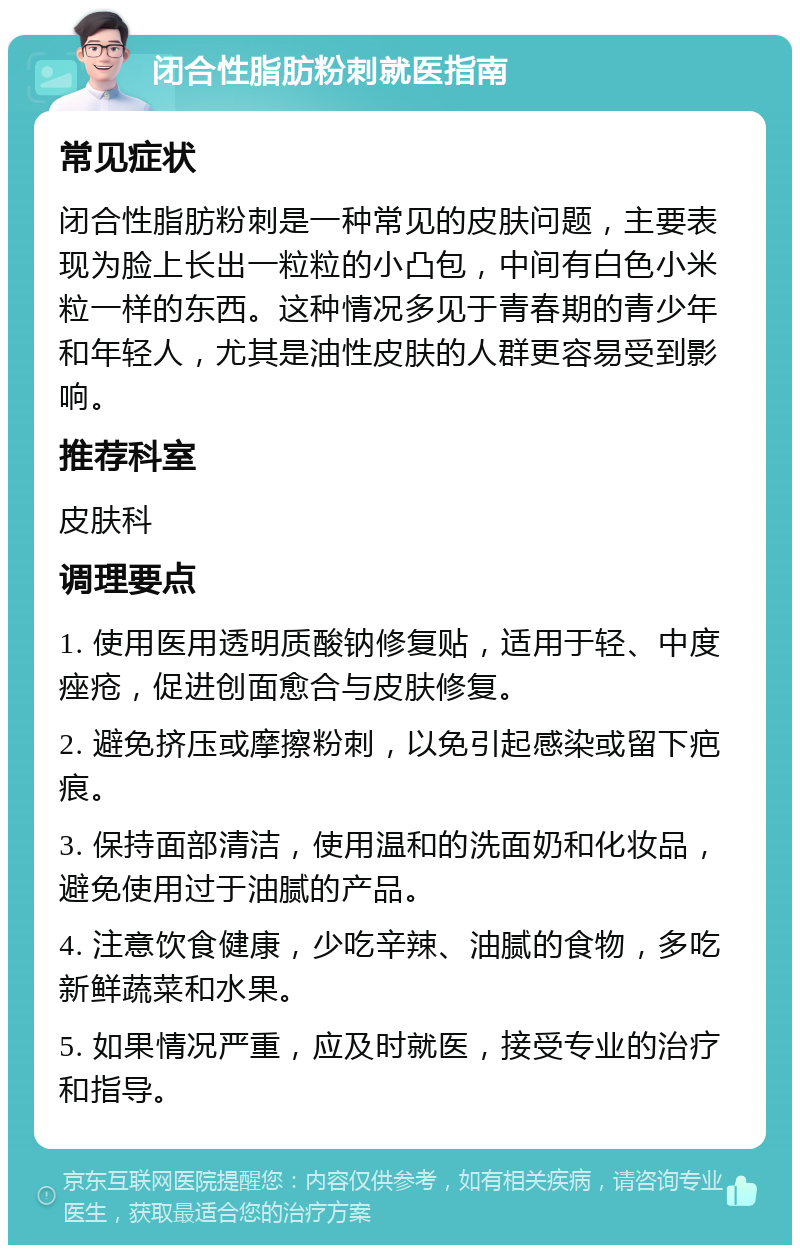 闭合性脂肪粉刺就医指南 常见症状 闭合性脂肪粉刺是一种常见的皮肤问题，主要表现为脸上长出一粒粒的小凸包，中间有白色小米粒一样的东西。这种情况多见于青春期的青少年和年轻人，尤其是油性皮肤的人群更容易受到影响。 推荐科室 皮肤科 调理要点 1. 使用医用透明质酸钠修复贴，适用于轻、中度痤疮，促进创面愈合与皮肤修复。 2. 避免挤压或摩擦粉刺，以免引起感染或留下疤痕。 3. 保持面部清洁，使用温和的洗面奶和化妆品，避免使用过于油腻的产品。 4. 注意饮食健康，少吃辛辣、油腻的食物，多吃新鲜蔬菜和水果。 5. 如果情况严重，应及时就医，接受专业的治疗和指导。