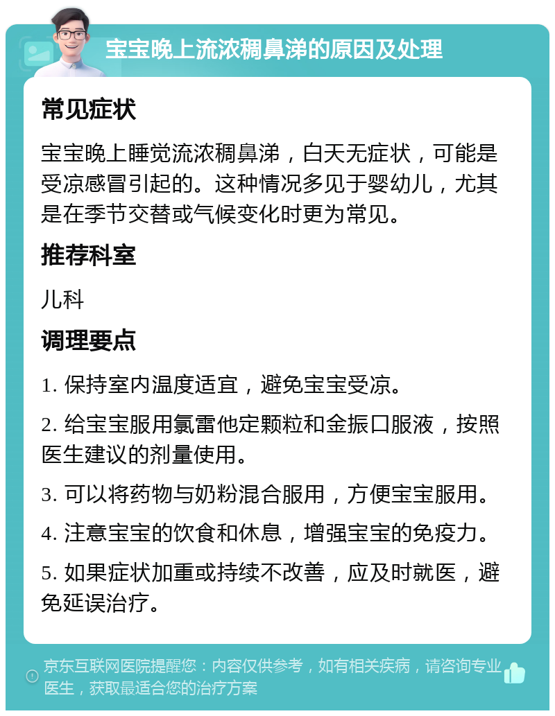 宝宝晚上流浓稠鼻涕的原因及处理 常见症状 宝宝晚上睡觉流浓稠鼻涕，白天无症状，可能是受凉感冒引起的。这种情况多见于婴幼儿，尤其是在季节交替或气候变化时更为常见。 推荐科室 儿科 调理要点 1. 保持室内温度适宜，避免宝宝受凉。 2. 给宝宝服用氯雷他定颗粒和金振口服液，按照医生建议的剂量使用。 3. 可以将药物与奶粉混合服用，方便宝宝服用。 4. 注意宝宝的饮食和休息，增强宝宝的免疫力。 5. 如果症状加重或持续不改善，应及时就医，避免延误治疗。