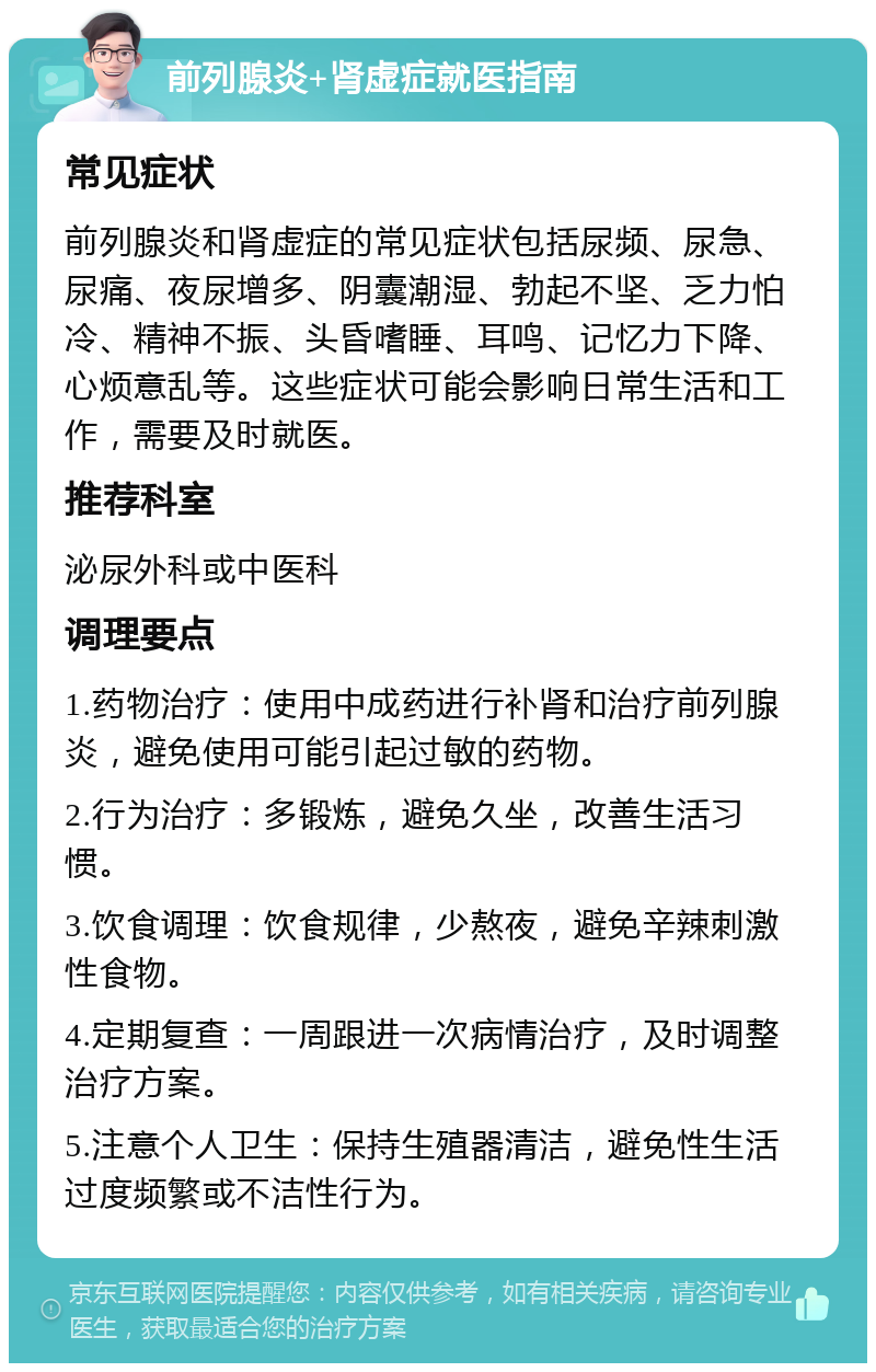 前列腺炎+肾虚症就医指南 常见症状 前列腺炎和肾虚症的常见症状包括尿频、尿急、尿痛、夜尿增多、阴囊潮湿、勃起不坚、乏力怕冷、精神不振、头昏嗜睡、耳鸣、记忆力下降、心烦意乱等。这些症状可能会影响日常生活和工作，需要及时就医。 推荐科室 泌尿外科或中医科 调理要点 1.药物治疗：使用中成药进行补肾和治疗前列腺炎，避免使用可能引起过敏的药物。 2.行为治疗：多锻炼，避免久坐，改善生活习惯。 3.饮食调理：饮食规律，少熬夜，避免辛辣刺激性食物。 4.定期复查：一周跟进一次病情治疗，及时调整治疗方案。 5.注意个人卫生：保持生殖器清洁，避免性生活过度频繁或不洁性行为。