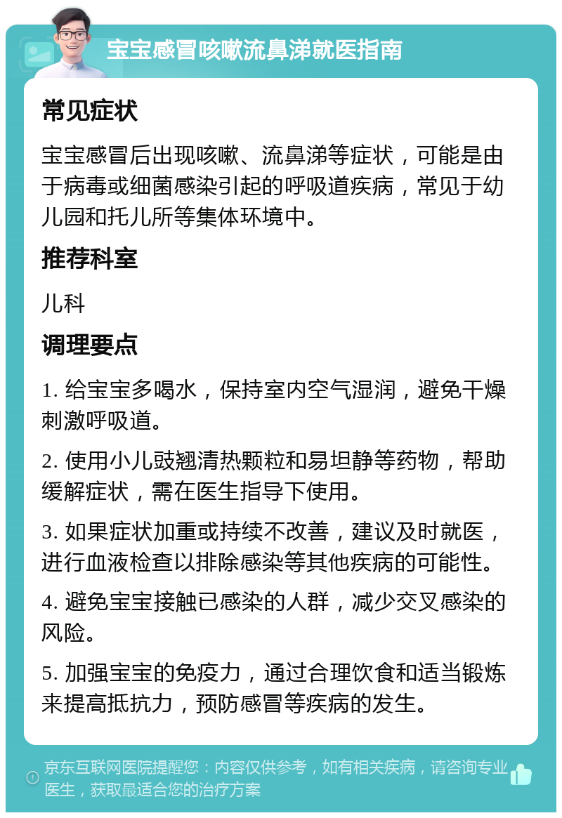 宝宝感冒咳嗽流鼻涕就医指南 常见症状 宝宝感冒后出现咳嗽、流鼻涕等症状，可能是由于病毒或细菌感染引起的呼吸道疾病，常见于幼儿园和托儿所等集体环境中。 推荐科室 儿科 调理要点 1. 给宝宝多喝水，保持室内空气湿润，避免干燥刺激呼吸道。 2. 使用小儿豉翘清热颗粒和易坦静等药物，帮助缓解症状，需在医生指导下使用。 3. 如果症状加重或持续不改善，建议及时就医，进行血液检查以排除感染等其他疾病的可能性。 4. 避免宝宝接触已感染的人群，减少交叉感染的风险。 5. 加强宝宝的免疫力，通过合理饮食和适当锻炼来提高抵抗力，预防感冒等疾病的发生。