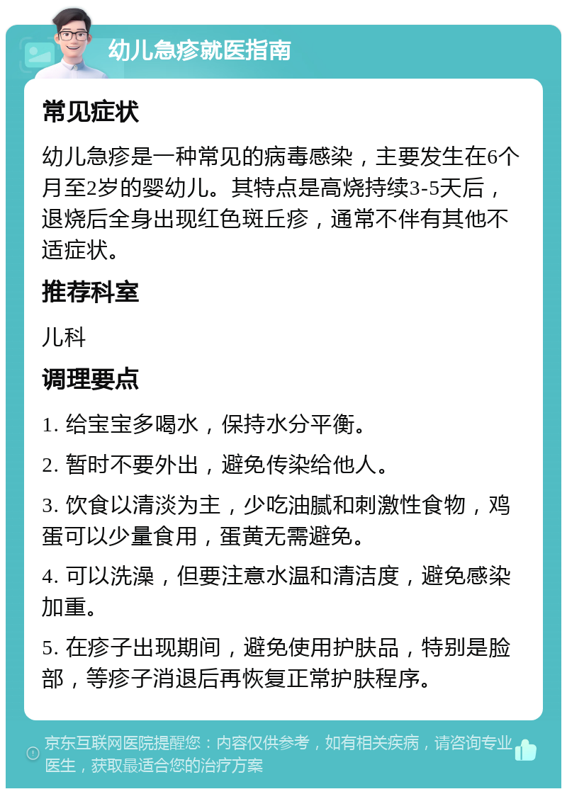 幼儿急疹就医指南 常见症状 幼儿急疹是一种常见的病毒感染，主要发生在6个月至2岁的婴幼儿。其特点是高烧持续3-5天后，退烧后全身出现红色斑丘疹，通常不伴有其他不适症状。 推荐科室 儿科 调理要点 1. 给宝宝多喝水，保持水分平衡。 2. 暂时不要外出，避免传染给他人。 3. 饮食以清淡为主，少吃油腻和刺激性食物，鸡蛋可以少量食用，蛋黄无需避免。 4. 可以洗澡，但要注意水温和清洁度，避免感染加重。 5. 在疹子出现期间，避免使用护肤品，特别是脸部，等疹子消退后再恢复正常护肤程序。