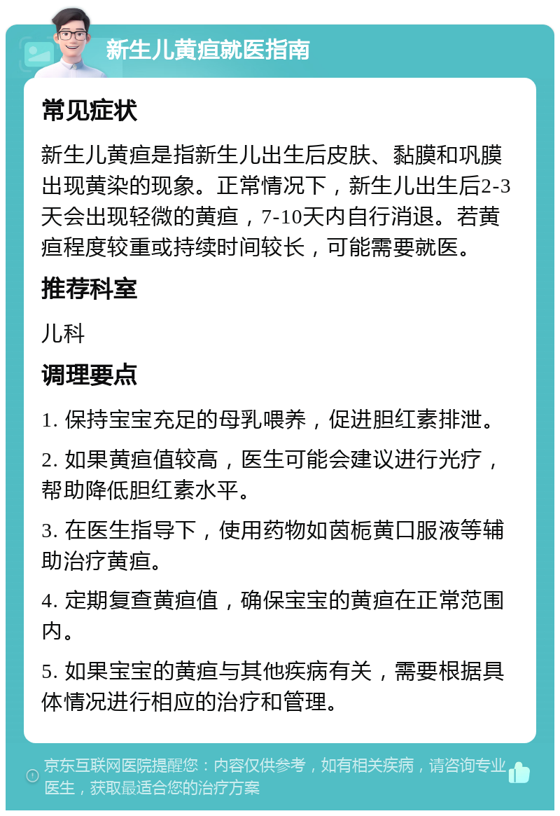 新生儿黄疸就医指南 常见症状 新生儿黄疸是指新生儿出生后皮肤、黏膜和巩膜出现黄染的现象。正常情况下，新生儿出生后2-3天会出现轻微的黄疸，7-10天内自行消退。若黄疸程度较重或持续时间较长，可能需要就医。 推荐科室 儿科 调理要点 1. 保持宝宝充足的母乳喂养，促进胆红素排泄。 2. 如果黄疸值较高，医生可能会建议进行光疗，帮助降低胆红素水平。 3. 在医生指导下，使用药物如茵栀黄口服液等辅助治疗黄疸。 4. 定期复查黄疸值，确保宝宝的黄疸在正常范围内。 5. 如果宝宝的黄疸与其他疾病有关，需要根据具体情况进行相应的治疗和管理。