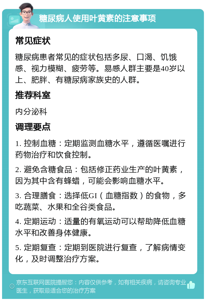 糖尿病人使用叶黄素的注意事项 常见症状 糖尿病患者常见的症状包括多尿、口渴、饥饿感、视力模糊、疲劳等。易感人群主要是40岁以上、肥胖、有糖尿病家族史的人群。 推荐科室 内分泌科 调理要点 1. 控制血糖：定期监测血糖水平，遵循医嘱进行药物治疗和饮食控制。 2. 避免含糖食品：包括修正药业生产的叶黄素，因为其中含有蜂蜡，可能会影响血糖水平。 3. 合理膳食：选择低GI（血糖指数）的食物，多吃蔬菜、水果和全谷类食品。 4. 定期运动：适量的有氧运动可以帮助降低血糖水平和改善身体健康。 5. 定期复查：定期到医院进行复查，了解病情变化，及时调整治疗方案。