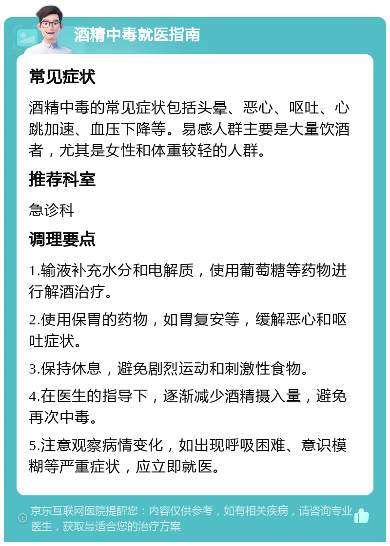 酒精中毒就医指南 常见症状 酒精中毒的常见症状包括头晕、恶心、呕吐、心跳加速、血压下降等。易感人群主要是大量饮酒者，尤其是女性和体重较轻的人群。 推荐科室 急诊科 调理要点 1.输液补充水分和电解质，使用葡萄糖等药物进行解酒治疗。 2.使用保胃的药物，如胃复安等，缓解恶心和呕吐症状。 3.保持休息，避免剧烈运动和刺激性食物。 4.在医生的指导下，逐渐减少酒精摄入量，避免再次中毒。 5.注意观察病情变化，如出现呼吸困难、意识模糊等严重症状，应立即就医。