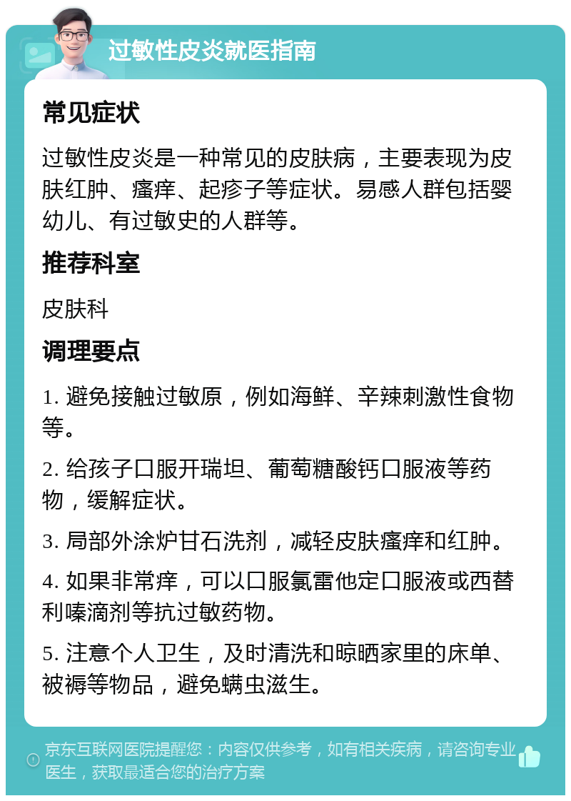 过敏性皮炎就医指南 常见症状 过敏性皮炎是一种常见的皮肤病，主要表现为皮肤红肿、瘙痒、起疹子等症状。易感人群包括婴幼儿、有过敏史的人群等。 推荐科室 皮肤科 调理要点 1. 避免接触过敏原，例如海鲜、辛辣刺激性食物等。 2. 给孩子口服开瑞坦、葡萄糖酸钙口服液等药物，缓解症状。 3. 局部外涂炉甘石洗剂，减轻皮肤瘙痒和红肿。 4. 如果非常痒，可以口服氯雷他定口服液或西替利嗪滴剂等抗过敏药物。 5. 注意个人卫生，及时清洗和晾晒家里的床单、被褥等物品，避免螨虫滋生。