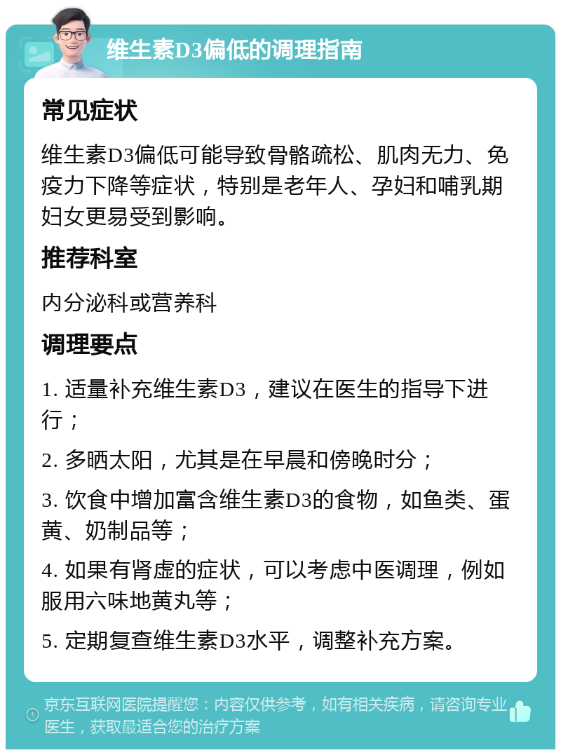 维生素D3偏低的调理指南 常见症状 维生素D3偏低可能导致骨骼疏松、肌肉无力、免疫力下降等症状，特别是老年人、孕妇和哺乳期妇女更易受到影响。 推荐科室 内分泌科或营养科 调理要点 1. 适量补充维生素D3，建议在医生的指导下进行； 2. 多晒太阳，尤其是在早晨和傍晚时分； 3. 饮食中增加富含维生素D3的食物，如鱼类、蛋黄、奶制品等； 4. 如果有肾虚的症状，可以考虑中医调理，例如服用六味地黄丸等； 5. 定期复查维生素D3水平，调整补充方案。