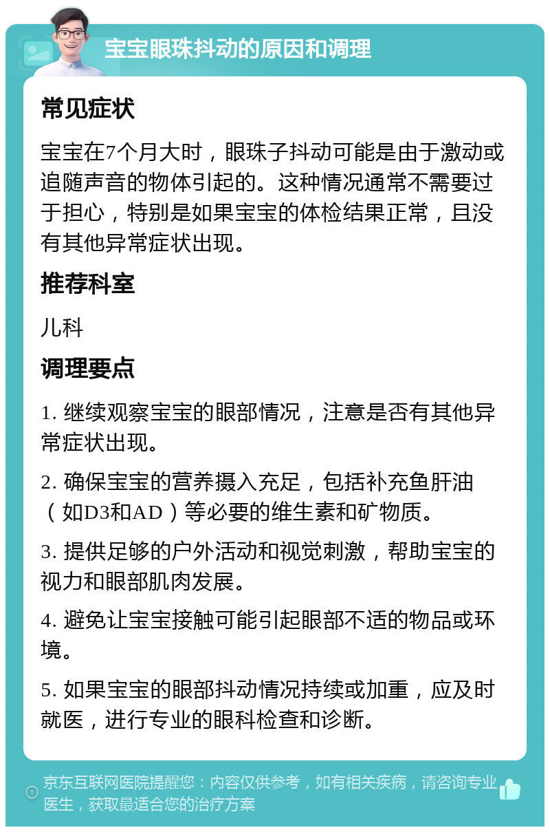 宝宝眼珠抖动的原因和调理 常见症状 宝宝在7个月大时，眼珠子抖动可能是由于激动或追随声音的物体引起的。这种情况通常不需要过于担心，特别是如果宝宝的体检结果正常，且没有其他异常症状出现。 推荐科室 儿科 调理要点 1. 继续观察宝宝的眼部情况，注意是否有其他异常症状出现。 2. 确保宝宝的营养摄入充足，包括补充鱼肝油（如D3和AD）等必要的维生素和矿物质。 3. 提供足够的户外活动和视觉刺激，帮助宝宝的视力和眼部肌肉发展。 4. 避免让宝宝接触可能引起眼部不适的物品或环境。 5. 如果宝宝的眼部抖动情况持续或加重，应及时就医，进行专业的眼科检查和诊断。