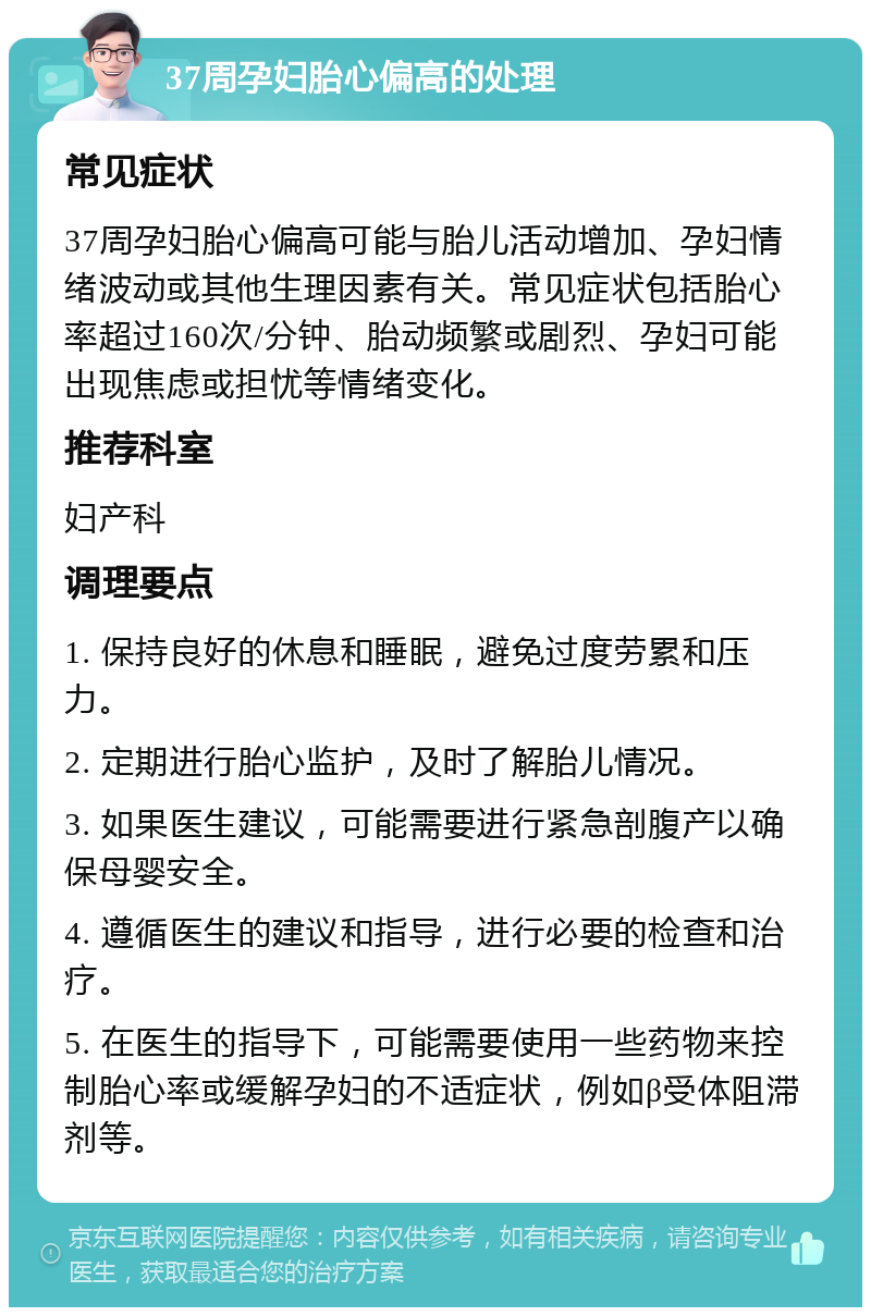 37周孕妇胎心偏高的处理 常见症状 37周孕妇胎心偏高可能与胎儿活动增加、孕妇情绪波动或其他生理因素有关。常见症状包括胎心率超过160次/分钟、胎动频繁或剧烈、孕妇可能出现焦虑或担忧等情绪变化。 推荐科室 妇产科 调理要点 1. 保持良好的休息和睡眠，避免过度劳累和压力。 2. 定期进行胎心监护，及时了解胎儿情况。 3. 如果医生建议，可能需要进行紧急剖腹产以确保母婴安全。 4. 遵循医生的建议和指导，进行必要的检查和治疗。 5. 在医生的指导下，可能需要使用一些药物来控制胎心率或缓解孕妇的不适症状，例如β受体阻滞剂等。