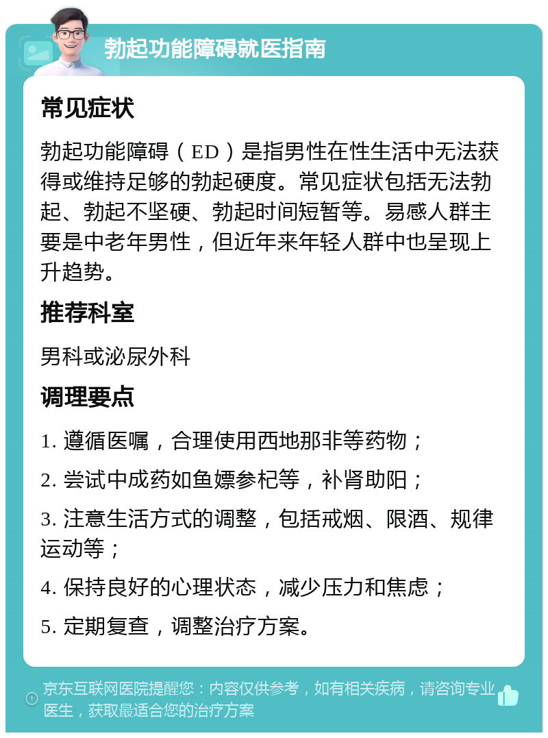 勃起功能障碍就医指南 常见症状 勃起功能障碍（ED）是指男性在性生活中无法获得或维持足够的勃起硬度。常见症状包括无法勃起、勃起不坚硬、勃起时间短暂等。易感人群主要是中老年男性，但近年来年轻人群中也呈现上升趋势。 推荐科室 男科或泌尿外科 调理要点 1. 遵循医嘱，合理使用西地那非等药物； 2. 尝试中成药如鱼嫖参杞等，补肾助阳； 3. 注意生活方式的调整，包括戒烟、限酒、规律运动等； 4. 保持良好的心理状态，减少压力和焦虑； 5. 定期复查，调整治疗方案。