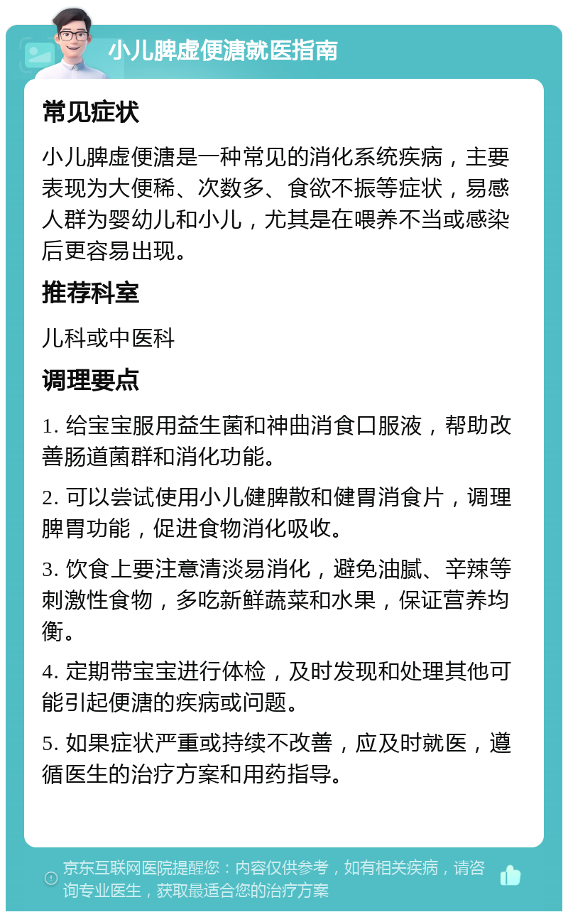 小儿脾虚便溏就医指南 常见症状 小儿脾虚便溏是一种常见的消化系统疾病，主要表现为大便稀、次数多、食欲不振等症状，易感人群为婴幼儿和小儿，尤其是在喂养不当或感染后更容易出现。 推荐科室 儿科或中医科 调理要点 1. 给宝宝服用益生菌和神曲消食口服液，帮助改善肠道菌群和消化功能。 2. 可以尝试使用小儿健脾散和健胃消食片，调理脾胃功能，促进食物消化吸收。 3. 饮食上要注意清淡易消化，避免油腻、辛辣等刺激性食物，多吃新鲜蔬菜和水果，保证营养均衡。 4. 定期带宝宝进行体检，及时发现和处理其他可能引起便溏的疾病或问题。 5. 如果症状严重或持续不改善，应及时就医，遵循医生的治疗方案和用药指导。