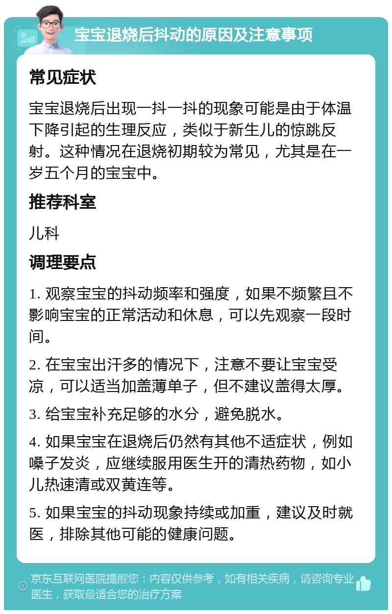 宝宝退烧后抖动的原因及注意事项 常见症状 宝宝退烧后出现一抖一抖的现象可能是由于体温下降引起的生理反应，类似于新生儿的惊跳反射。这种情况在退烧初期较为常见，尤其是在一岁五个月的宝宝中。 推荐科室 儿科 调理要点 1. 观察宝宝的抖动频率和强度，如果不频繁且不影响宝宝的正常活动和休息，可以先观察一段时间。 2. 在宝宝出汗多的情况下，注意不要让宝宝受凉，可以适当加盖薄单子，但不建议盖得太厚。 3. 给宝宝补充足够的水分，避免脱水。 4. 如果宝宝在退烧后仍然有其他不适症状，例如嗓子发炎，应继续服用医生开的清热药物，如小儿热速清或双黄连等。 5. 如果宝宝的抖动现象持续或加重，建议及时就医，排除其他可能的健康问题。