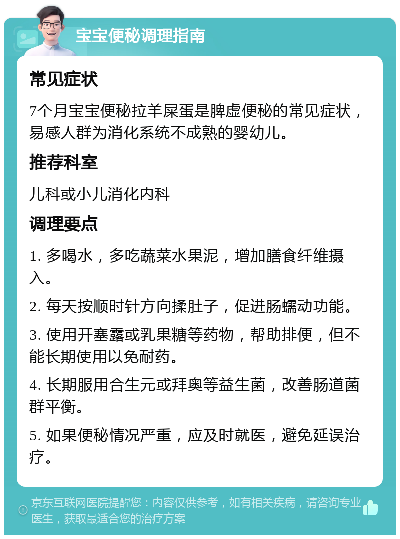 宝宝便秘调理指南 常见症状 7个月宝宝便秘拉羊屎蛋是脾虚便秘的常见症状，易感人群为消化系统不成熟的婴幼儿。 推荐科室 儿科或小儿消化内科 调理要点 1. 多喝水，多吃蔬菜水果泥，增加膳食纤维摄入。 2. 每天按顺时针方向揉肚子，促进肠蠕动功能。 3. 使用开塞露或乳果糖等药物，帮助排便，但不能长期使用以免耐药。 4. 长期服用合生元或拜奥等益生菌，改善肠道菌群平衡。 5. 如果便秘情况严重，应及时就医，避免延误治疗。