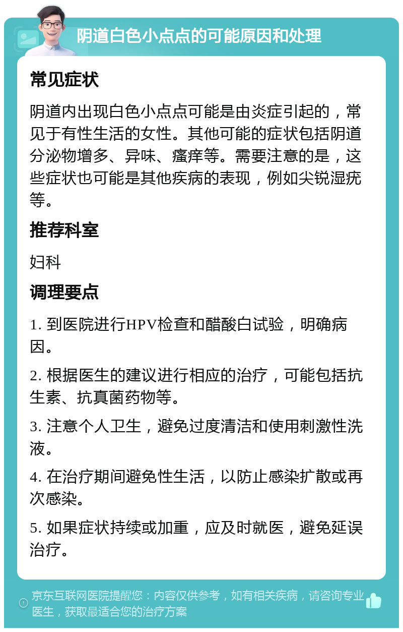 阴道白色小点点的可能原因和处理 常见症状 阴道内出现白色小点点可能是由炎症引起的，常见于有性生活的女性。其他可能的症状包括阴道分泌物增多、异味、瘙痒等。需要注意的是，这些症状也可能是其他疾病的表现，例如尖锐湿疣等。 推荐科室 妇科 调理要点 1. 到医院进行HPV检查和醋酸白试验，明确病因。 2. 根据医生的建议进行相应的治疗，可能包括抗生素、抗真菌药物等。 3. 注意个人卫生，避免过度清洁和使用刺激性洗液。 4. 在治疗期间避免性生活，以防止感染扩散或再次感染。 5. 如果症状持续或加重，应及时就医，避免延误治疗。