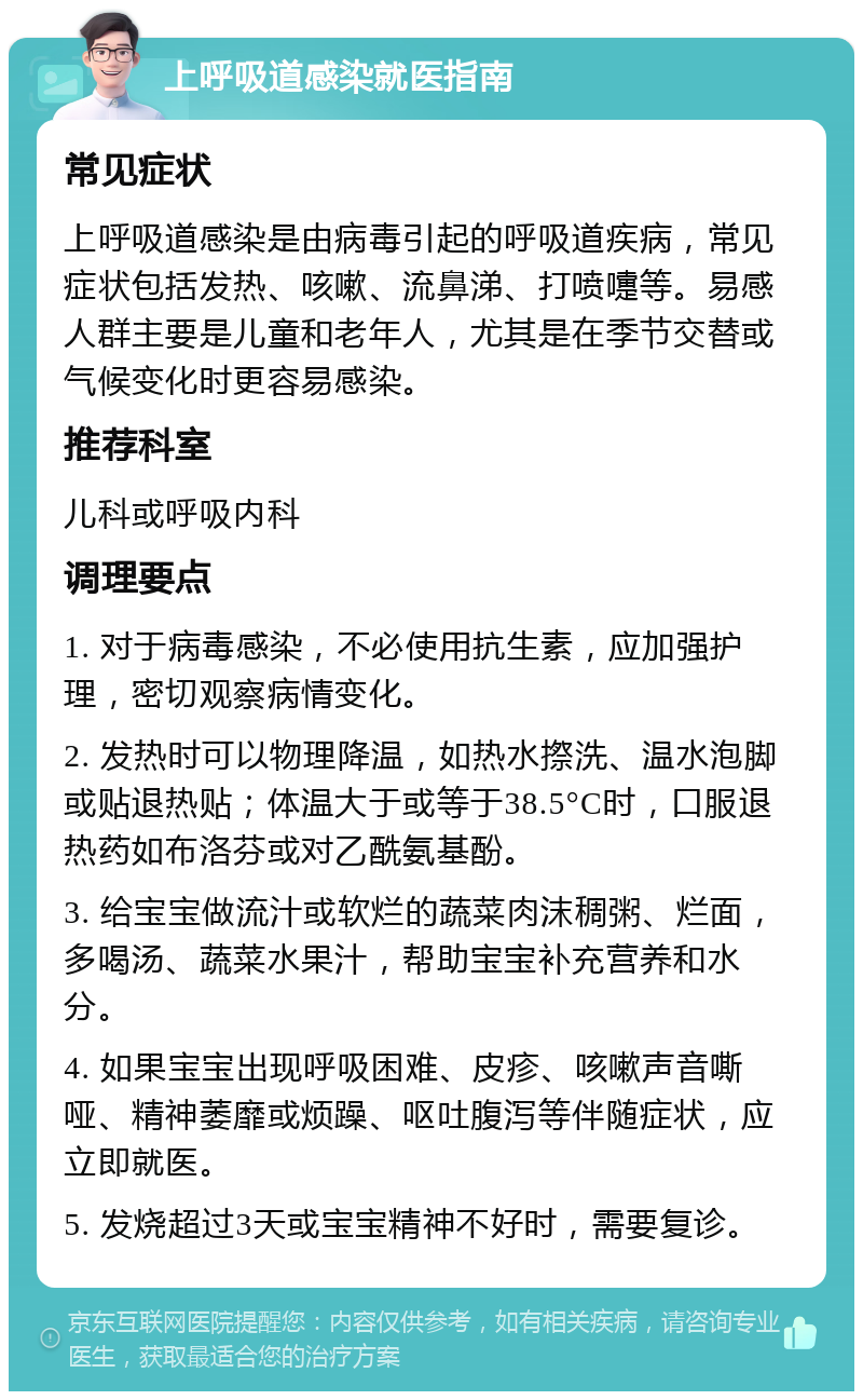 上呼吸道感染就医指南 常见症状 上呼吸道感染是由病毒引起的呼吸道疾病，常见症状包括发热、咳嗽、流鼻涕、打喷嚏等。易感人群主要是儿童和老年人，尤其是在季节交替或气候变化时更容易感染。 推荐科室 儿科或呼吸内科 调理要点 1. 对于病毒感染，不必使用抗生素，应加强护理，密切观察病情变化。 2. 发热时可以物理降温，如热水摖洗、温水泡脚或贴退热贴；体温大于或等于38.5°C时，口服退热药如布洛芬或对乙酰氨基酚。 3. 给宝宝做流汁或软烂的蔬菜肉沫稠粥、烂面，多喝汤、蔬菜水果汁，帮助宝宝补充营养和水分。 4. 如果宝宝出现呼吸困难、皮疹、咳嗽声音嘶哑、精神萎靡或烦躁、呕吐腹泻等伴随症状，应立即就医。 5. 发烧超过3天或宝宝精神不好时，需要复诊。