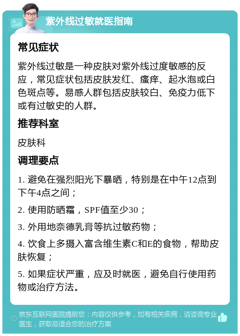 紫外线过敏就医指南 常见症状 紫外线过敏是一种皮肤对紫外线过度敏感的反应，常见症状包括皮肤发红、瘙痒、起水泡或白色斑点等。易感人群包括皮肤较白、免疫力低下或有过敏史的人群。 推荐科室 皮肤科 调理要点 1. 避免在强烈阳光下暴晒，特别是在中午12点到下午4点之间； 2. 使用防晒霜，SPF值至少30； 3. 外用地奈德乳膏等抗过敏药物； 4. 饮食上多摄入富含维生素C和E的食物，帮助皮肤恢复； 5. 如果症状严重，应及时就医，避免自行使用药物或治疗方法。