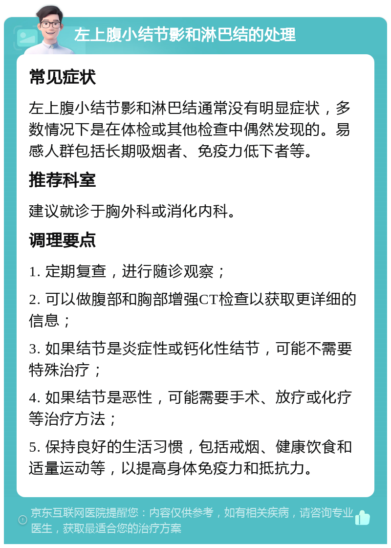 左上腹小结节影和淋巴结的处理 常见症状 左上腹小结节影和淋巴结通常没有明显症状，多数情况下是在体检或其他检查中偶然发现的。易感人群包括长期吸烟者、免疫力低下者等。 推荐科室 建议就诊于胸外科或消化内科。 调理要点 1. 定期复查，进行随诊观察； 2. 可以做腹部和胸部增强CT检查以获取更详细的信息； 3. 如果结节是炎症性或钙化性结节，可能不需要特殊治疗； 4. 如果结节是恶性，可能需要手术、放疗或化疗等治疗方法； 5. 保持良好的生活习惯，包括戒烟、健康饮食和适量运动等，以提高身体免疫力和抵抗力。