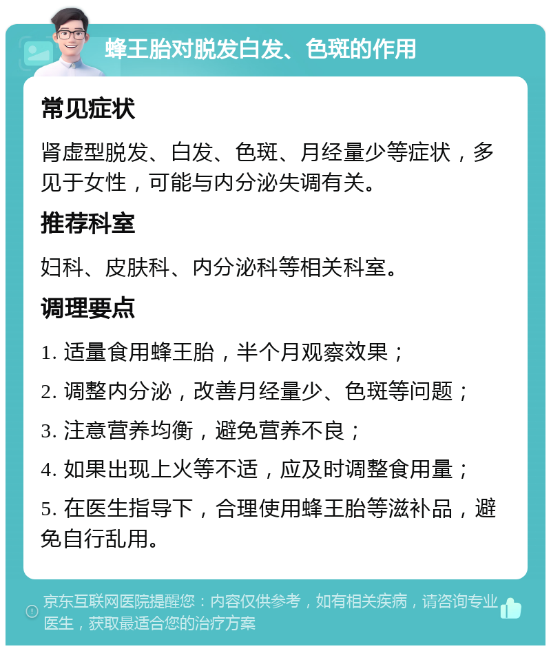 蜂王胎对脱发白发、色斑的作用 常见症状 肾虚型脱发、白发、色斑、月经量少等症状，多见于女性，可能与内分泌失调有关。 推荐科室 妇科、皮肤科、内分泌科等相关科室。 调理要点 1. 适量食用蜂王胎，半个月观察效果； 2. 调整内分泌，改善月经量少、色斑等问题； 3. 注意营养均衡，避免营养不良； 4. 如果出现上火等不适，应及时调整食用量； 5. 在医生指导下，合理使用蜂王胎等滋补品，避免自行乱用。