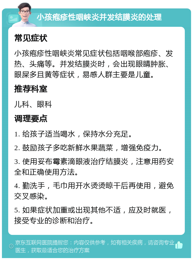 小孩疱疹性咽峡炎并发结膜炎的处理 常见症状 小孩疱疹性咽峡炎常见症状包括咽喉部疱疹、发热、头痛等。并发结膜炎时，会出现眼睛肿胀、眼屎多且黄等症状，易感人群主要是儿童。 推荐科室 儿科、眼科 调理要点 1. 给孩子适当喝水，保持水分充足。 2. 鼓励孩子多吃新鲜水果蔬菜，增强免疫力。 3. 使用妥布霉素滴眼液治疗结膜炎，注意用药安全和正确使用方法。 4. 勤洗手，毛巾用开水烫烫晾干后再使用，避免交叉感染。 5. 如果症状加重或出现其他不适，应及时就医，接受专业的诊断和治疗。