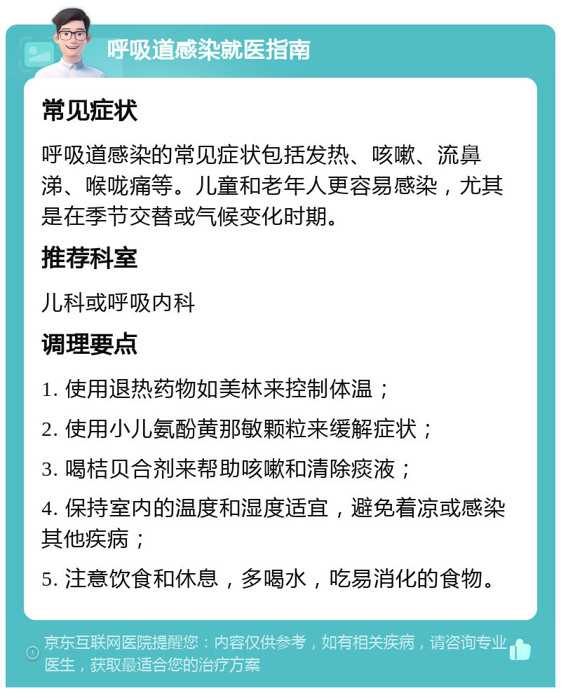 呼吸道感染就医指南 常见症状 呼吸道感染的常见症状包括发热、咳嗽、流鼻涕、喉咙痛等。儿童和老年人更容易感染，尤其是在季节交替或气候变化时期。 推荐科室 儿科或呼吸内科 调理要点 1. 使用退热药物如美林来控制体温； 2. 使用小儿氨酚黄那敏颗粒来缓解症状； 3. 喝桔贝合剂来帮助咳嗽和清除痰液； 4. 保持室内的温度和湿度适宜，避免着凉或感染其他疾病； 5. 注意饮食和休息，多喝水，吃易消化的食物。