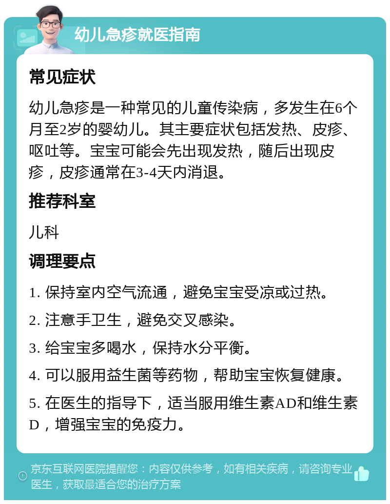 幼儿急疹就医指南 常见症状 幼儿急疹是一种常见的儿童传染病，多发生在6个月至2岁的婴幼儿。其主要症状包括发热、皮疹、呕吐等。宝宝可能会先出现发热，随后出现皮疹，皮疹通常在3-4天内消退。 推荐科室 儿科 调理要点 1. 保持室内空气流通，避免宝宝受凉或过热。 2. 注意手卫生，避免交叉感染。 3. 给宝宝多喝水，保持水分平衡。 4. 可以服用益生菌等药物，帮助宝宝恢复健康。 5. 在医生的指导下，适当服用维生素AD和维生素D，增强宝宝的免疫力。