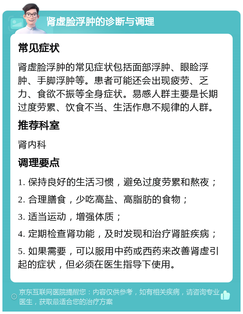 肾虚脸浮肿的诊断与调理 常见症状 肾虚脸浮肿的常见症状包括面部浮肿、眼睑浮肿、手脚浮肿等。患者可能还会出现疲劳、乏力、食欲不振等全身症状。易感人群主要是长期过度劳累、饮食不当、生活作息不规律的人群。 推荐科室 肾内科 调理要点 1. 保持良好的生活习惯，避免过度劳累和熬夜； 2. 合理膳食，少吃高盐、高脂肪的食物； 3. 适当运动，增强体质； 4. 定期检查肾功能，及时发现和治疗肾脏疾病； 5. 如果需要，可以服用中药或西药来改善肾虚引起的症状，但必须在医生指导下使用。