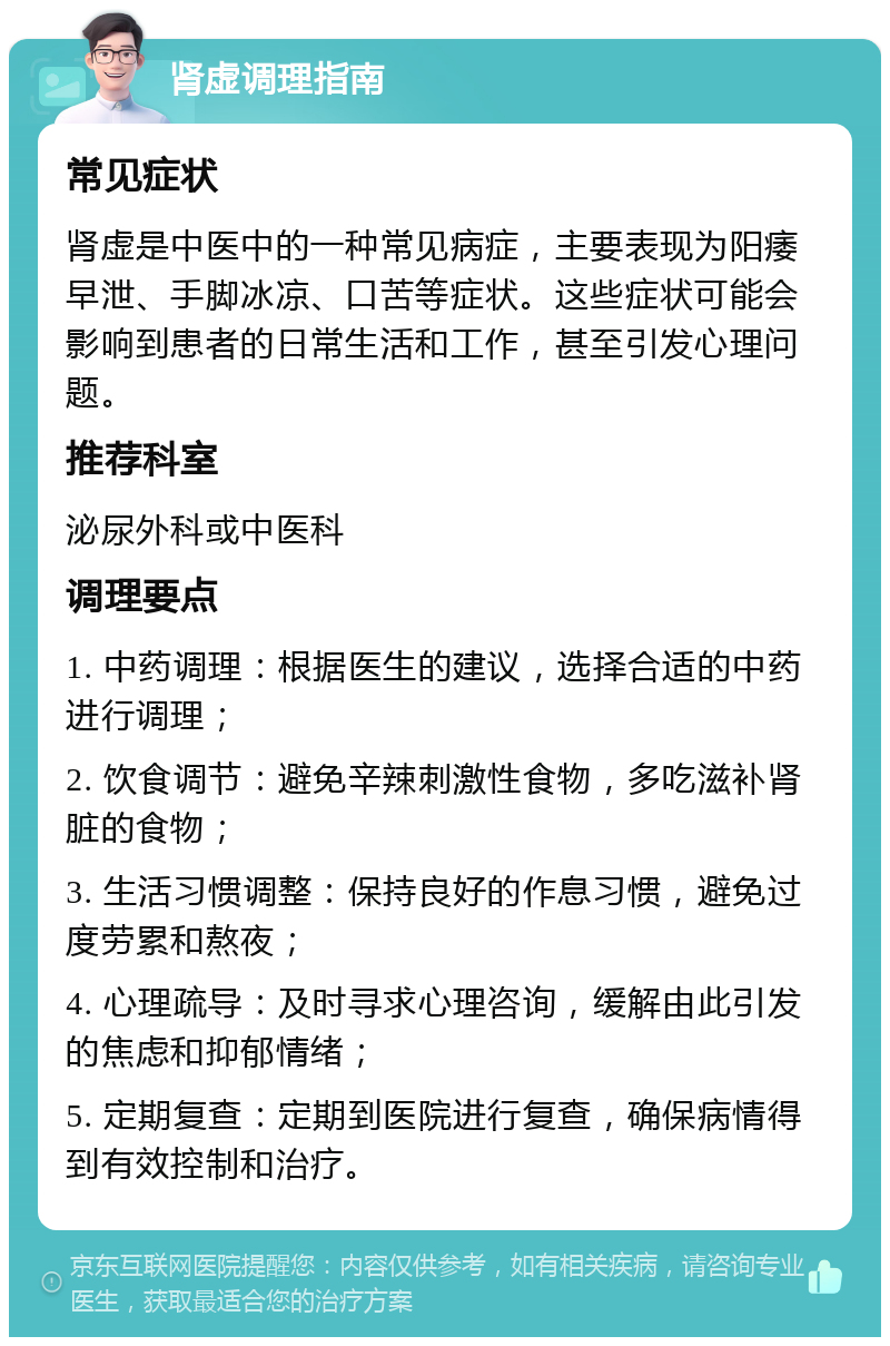 肾虚调理指南 常见症状 肾虚是中医中的一种常见病症，主要表现为阳痿早泄、手脚冰凉、口苦等症状。这些症状可能会影响到患者的日常生活和工作，甚至引发心理问题。 推荐科室 泌尿外科或中医科 调理要点 1. 中药调理：根据医生的建议，选择合适的中药进行调理； 2. 饮食调节：避免辛辣刺激性食物，多吃滋补肾脏的食物； 3. 生活习惯调整：保持良好的作息习惯，避免过度劳累和熬夜； 4. 心理疏导：及时寻求心理咨询，缓解由此引发的焦虑和抑郁情绪； 5. 定期复查：定期到医院进行复查，确保病情得到有效控制和治疗。