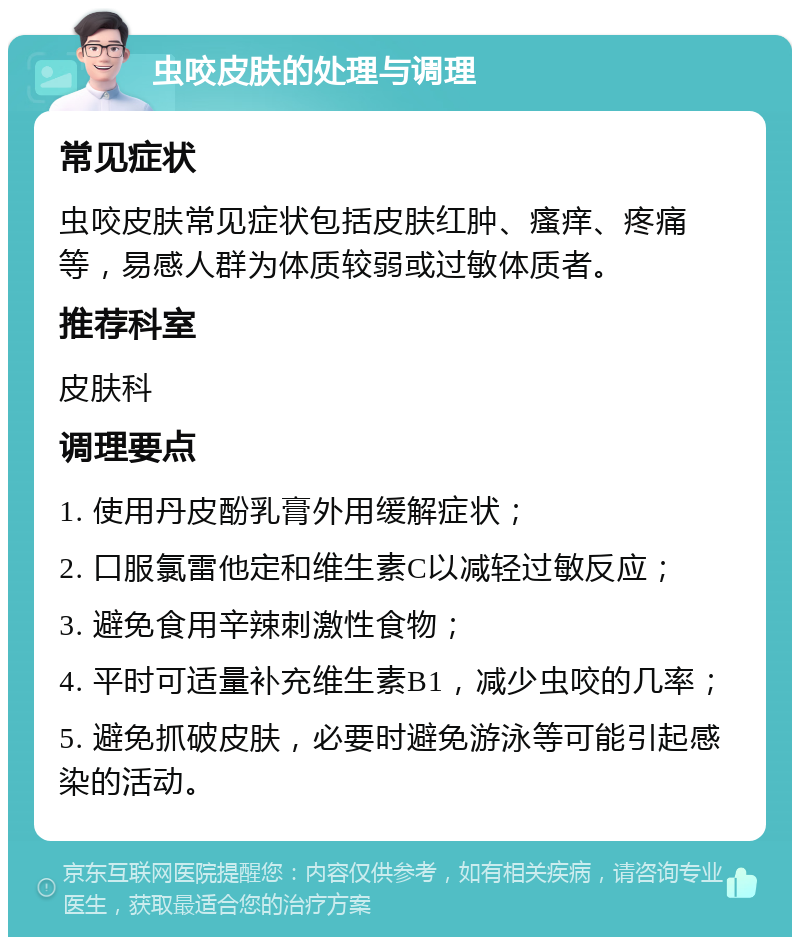 虫咬皮肤的处理与调理 常见症状 虫咬皮肤常见症状包括皮肤红肿、瘙痒、疼痛等，易感人群为体质较弱或过敏体质者。 推荐科室 皮肤科 调理要点 1. 使用丹皮酚乳膏外用缓解症状； 2. 口服氯雷他定和维生素C以减轻过敏反应； 3. 避免食用辛辣刺激性食物； 4. 平时可适量补充维生素B1，减少虫咬的几率； 5. 避免抓破皮肤，必要时避免游泳等可能引起感染的活动。