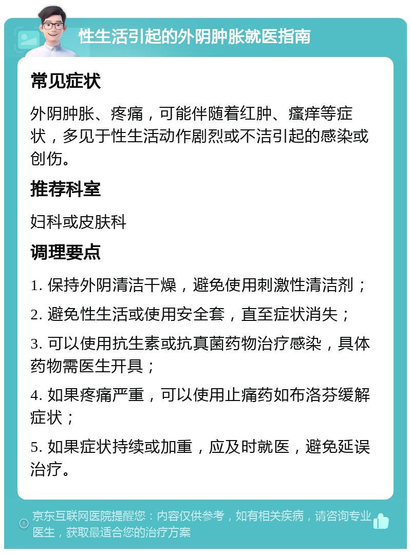 性生活引起的外阴肿胀就医指南 常见症状 外阴肿胀、疼痛，可能伴随着红肿、瘙痒等症状，多见于性生活动作剧烈或不洁引起的感染或创伤。 推荐科室 妇科或皮肤科 调理要点 1. 保持外阴清洁干燥，避免使用刺激性清洁剂； 2. 避免性生活或使用安全套，直至症状消失； 3. 可以使用抗生素或抗真菌药物治疗感染，具体药物需医生开具； 4. 如果疼痛严重，可以使用止痛药如布洛芬缓解症状； 5. 如果症状持续或加重，应及时就医，避免延误治疗。