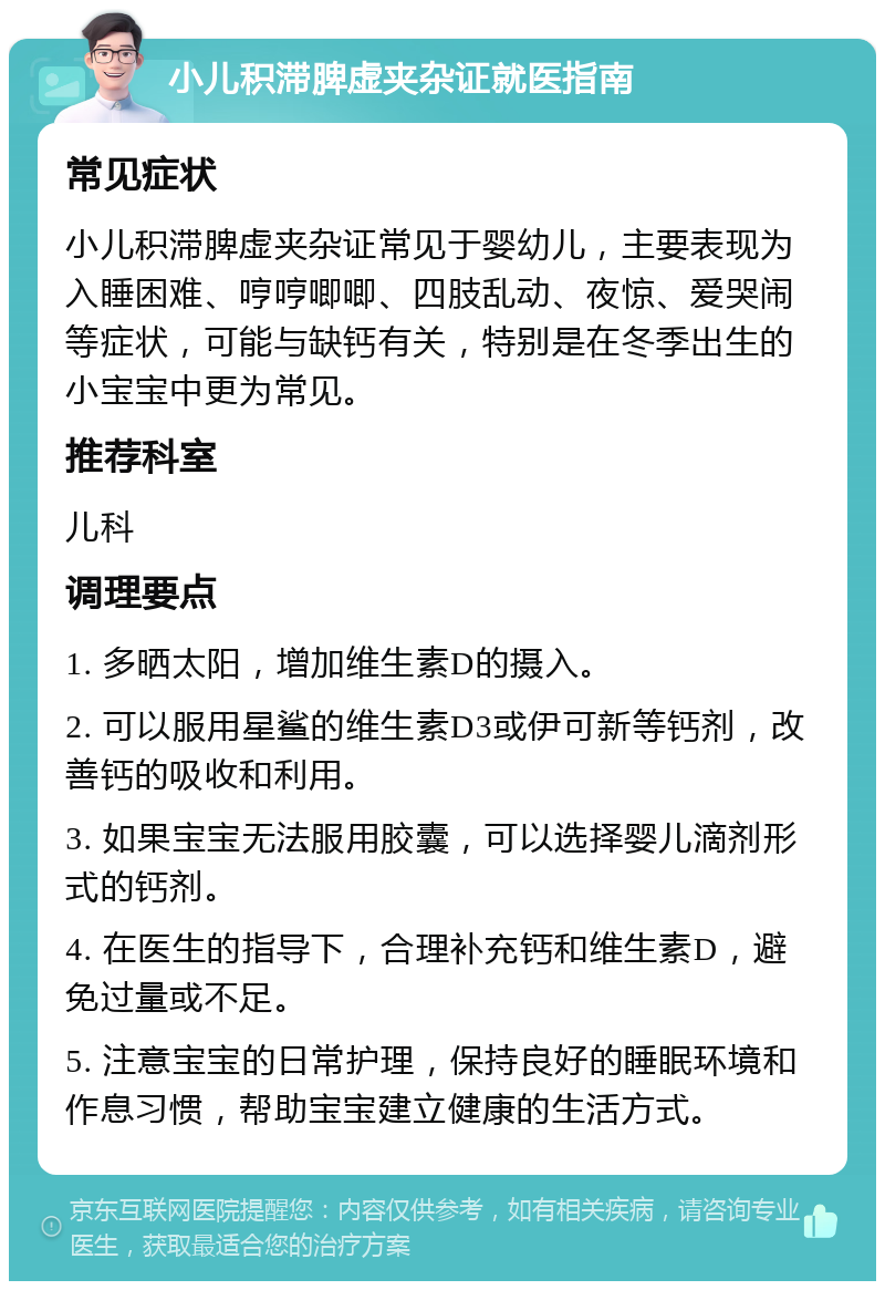 小儿积滞脾虚夹杂证就医指南 常见症状 小儿积滞脾虚夹杂证常见于婴幼儿，主要表现为入睡困难、哼哼唧唧、四肢乱动、夜惊、爱哭闹等症状，可能与缺钙有关，特别是在冬季出生的小宝宝中更为常见。 推荐科室 儿科 调理要点 1. 多晒太阳，增加维生素D的摄入。 2. 可以服用星鲨的维生素D3或伊可新等钙剂，改善钙的吸收和利用。 3. 如果宝宝无法服用胶囊，可以选择婴儿滴剂形式的钙剂。 4. 在医生的指导下，合理补充钙和维生素D，避免过量或不足。 5. 注意宝宝的日常护理，保持良好的睡眠环境和作息习惯，帮助宝宝建立健康的生活方式。