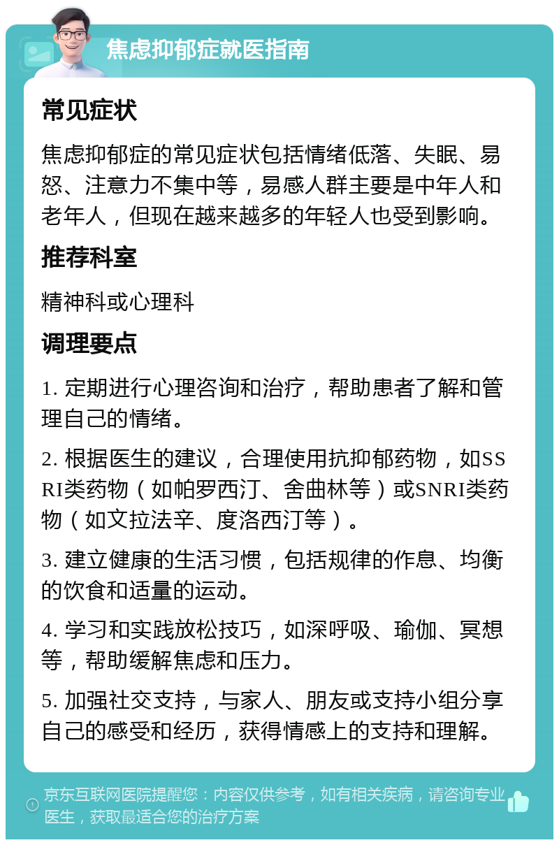 焦虑抑郁症就医指南 常见症状 焦虑抑郁症的常见症状包括情绪低落、失眠、易怒、注意力不集中等，易感人群主要是中年人和老年人，但现在越来越多的年轻人也受到影响。 推荐科室 精神科或心理科 调理要点 1. 定期进行心理咨询和治疗，帮助患者了解和管理自己的情绪。 2. 根据医生的建议，合理使用抗抑郁药物，如SSRI类药物（如帕罗西汀、舍曲林等）或SNRI类药物（如文拉法辛、度洛西汀等）。 3. 建立健康的生活习惯，包括规律的作息、均衡的饮食和适量的运动。 4. 学习和实践放松技巧，如深呼吸、瑜伽、冥想等，帮助缓解焦虑和压力。 5. 加强社交支持，与家人、朋友或支持小组分享自己的感受和经历，获得情感上的支持和理解。