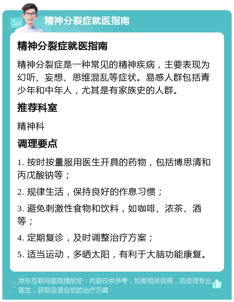 精神分裂症就医指南 精神分裂症就医指南 精神分裂症是一种常见的精神疾病，主要表现为幻听、妄想、思维混乱等症状。易感人群包括青少年和中年人，尤其是有家族史的人群。 推荐科室 精神科 调理要点 1. 按时按量服用医生开具的药物，包括博思清和丙戊酸钠等； 2. 规律生活，保持良好的作息习惯； 3. 避免刺激性食物和饮料，如咖啡、浓茶、酒等； 4. 定期复诊，及时调整治疗方案； 5. 适当运动，多晒太阳，有利于大脑功能康复。