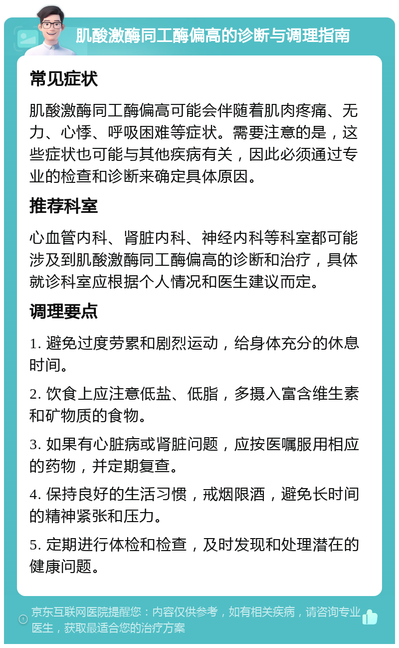 肌酸激酶同工酶偏高的诊断与调理指南 常见症状 肌酸激酶同工酶偏高可能会伴随着肌肉疼痛、无力、心悸、呼吸困难等症状。需要注意的是，这些症状也可能与其他疾病有关，因此必须通过专业的检查和诊断来确定具体原因。 推荐科室 心血管内科、肾脏内科、神经内科等科室都可能涉及到肌酸激酶同工酶偏高的诊断和治疗，具体就诊科室应根据个人情况和医生建议而定。 调理要点 1. 避免过度劳累和剧烈运动，给身体充分的休息时间。 2. 饮食上应注意低盐、低脂，多摄入富含维生素和矿物质的食物。 3. 如果有心脏病或肾脏问题，应按医嘱服用相应的药物，并定期复查。 4. 保持良好的生活习惯，戒烟限酒，避免长时间的精神紧张和压力。 5. 定期进行体检和检查，及时发现和处理潜在的健康问题。