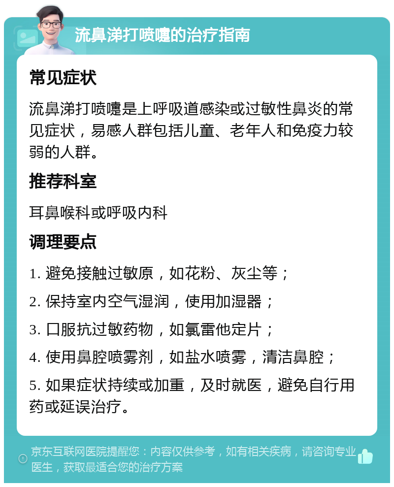 流鼻涕打喷嚏的治疗指南 常见症状 流鼻涕打喷嚏是上呼吸道感染或过敏性鼻炎的常见症状，易感人群包括儿童、老年人和免疫力较弱的人群。 推荐科室 耳鼻喉科或呼吸内科 调理要点 1. 避免接触过敏原，如花粉、灰尘等； 2. 保持室内空气湿润，使用加湿器； 3. 口服抗过敏药物，如氯雷他定片； 4. 使用鼻腔喷雾剂，如盐水喷雾，清洁鼻腔； 5. 如果症状持续或加重，及时就医，避免自行用药或延误治疗。