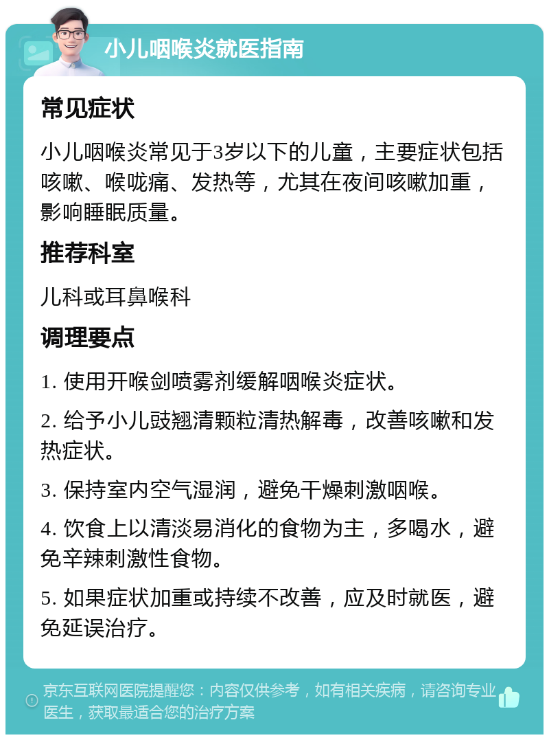 小儿咽喉炎就医指南 常见症状 小儿咽喉炎常见于3岁以下的儿童，主要症状包括咳嗽、喉咙痛、发热等，尤其在夜间咳嗽加重，影响睡眠质量。 推荐科室 儿科或耳鼻喉科 调理要点 1. 使用开喉剑喷雾剂缓解咽喉炎症状。 2. 给予小儿豉翘清颗粒清热解毒，改善咳嗽和发热症状。 3. 保持室内空气湿润，避免干燥刺激咽喉。 4. 饮食上以清淡易消化的食物为主，多喝水，避免辛辣刺激性食物。 5. 如果症状加重或持续不改善，应及时就医，避免延误治疗。