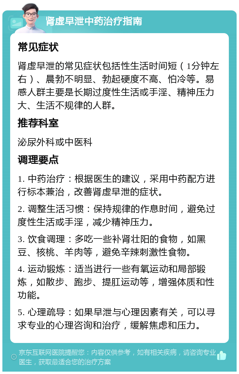 肾虚早泄中药治疗指南 常见症状 肾虚早泄的常见症状包括性生活时间短（1分钟左右）、晨勃不明显、勃起硬度不高、怕冷等。易感人群主要是长期过度性生活或手淫、精神压力大、生活不规律的人群。 推荐科室 泌尿外科或中医科 调理要点 1. 中药治疗：根据医生的建议，采用中药配方进行标本兼治，改善肾虚早泄的症状。 2. 调整生活习惯：保持规律的作息时间，避免过度性生活或手淫，减少精神压力。 3. 饮食调理：多吃一些补肾壮阳的食物，如黑豆、核桃、羊肉等，避免辛辣刺激性食物。 4. 运动锻炼：适当进行一些有氧运动和局部锻炼，如散步、跑步、提肛运动等，增强体质和性功能。 5. 心理疏导：如果早泄与心理因素有关，可以寻求专业的心理咨询和治疗，缓解焦虑和压力。