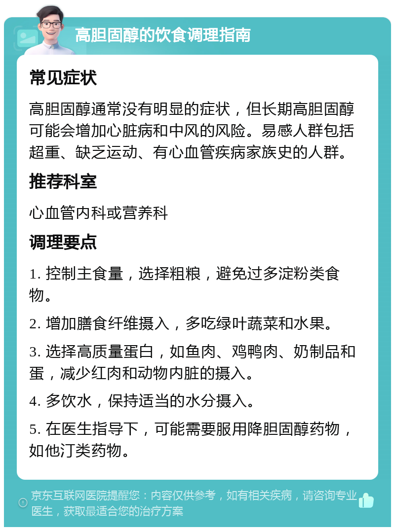 高胆固醇的饮食调理指南 常见症状 高胆固醇通常没有明显的症状，但长期高胆固醇可能会增加心脏病和中风的风险。易感人群包括超重、缺乏运动、有心血管疾病家族史的人群。 推荐科室 心血管内科或营养科 调理要点 1. 控制主食量，选择粗粮，避免过多淀粉类食物。 2. 增加膳食纤维摄入，多吃绿叶蔬菜和水果。 3. 选择高质量蛋白，如鱼肉、鸡鸭肉、奶制品和蛋，减少红肉和动物内脏的摄入。 4. 多饮水，保持适当的水分摄入。 5. 在医生指导下，可能需要服用降胆固醇药物，如他汀类药物。