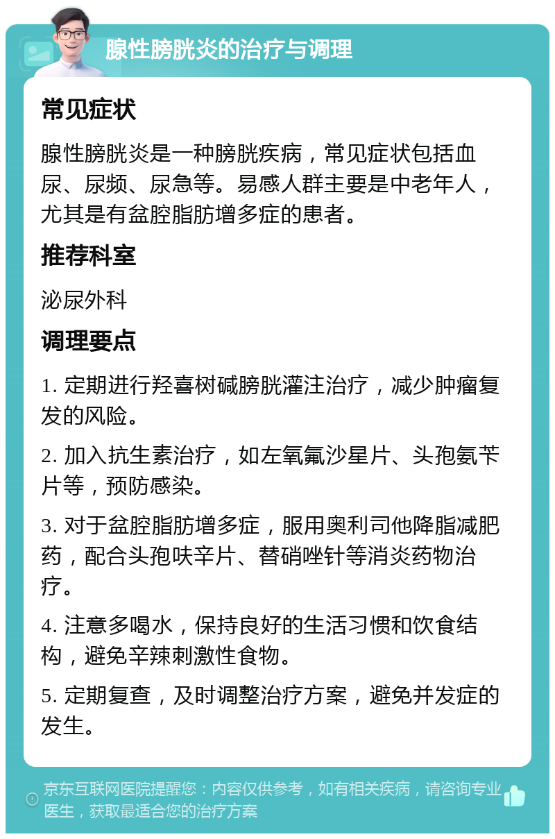 腺性膀胱炎的治疗与调理 常见症状 腺性膀胱炎是一种膀胱疾病，常见症状包括血尿、尿频、尿急等。易感人群主要是中老年人，尤其是有盆腔脂肪增多症的患者。 推荐科室 泌尿外科 调理要点 1. 定期进行羟喜树碱膀胱灌注治疗，减少肿瘤复发的风险。 2. 加入抗生素治疗，如左氧氟沙星片、头孢氨苄片等，预防感染。 3. 对于盆腔脂肪增多症，服用奥利司他降脂减肥药，配合头孢呋辛片、替硝唑针等消炎药物治疗。 4. 注意多喝水，保持良好的生活习惯和饮食结构，避免辛辣刺激性食物。 5. 定期复查，及时调整治疗方案，避免并发症的发生。