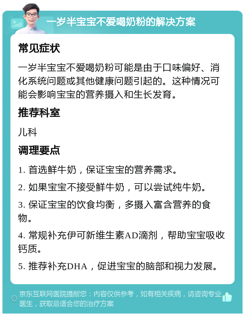 一岁半宝宝不爱喝奶粉的解决方案 常见症状 一岁半宝宝不爱喝奶粉可能是由于口味偏好、消化系统问题或其他健康问题引起的。这种情况可能会影响宝宝的营养摄入和生长发育。 推荐科室 儿科 调理要点 1. 首选鲜牛奶，保证宝宝的营养需求。 2. 如果宝宝不接受鲜牛奶，可以尝试纯牛奶。 3. 保证宝宝的饮食均衡，多摄入富含营养的食物。 4. 常规补充伊可新维生素AD滴剂，帮助宝宝吸收钙质。 5. 推荐补充DHA，促进宝宝的脑部和视力发展。