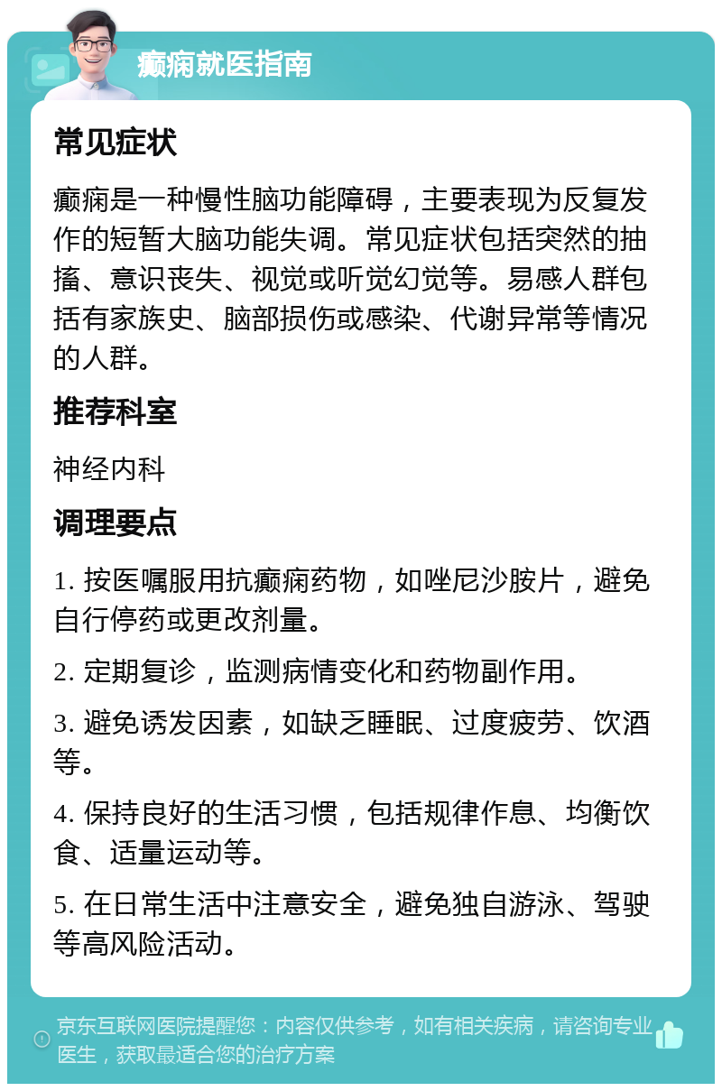 癫痫就医指南 常见症状 癫痫是一种慢性脑功能障碍，主要表现为反复发作的短暂大脑功能失调。常见症状包括突然的抽搐、意识丧失、视觉或听觉幻觉等。易感人群包括有家族史、脑部损伤或感染、代谢异常等情况的人群。 推荐科室 神经内科 调理要点 1. 按医嘱服用抗癫痫药物，如唑尼沙胺片，避免自行停药或更改剂量。 2. 定期复诊，监测病情变化和药物副作用。 3. 避免诱发因素，如缺乏睡眠、过度疲劳、饮酒等。 4. 保持良好的生活习惯，包括规律作息、均衡饮食、适量运动等。 5. 在日常生活中注意安全，避免独自游泳、驾驶等高风险活动。