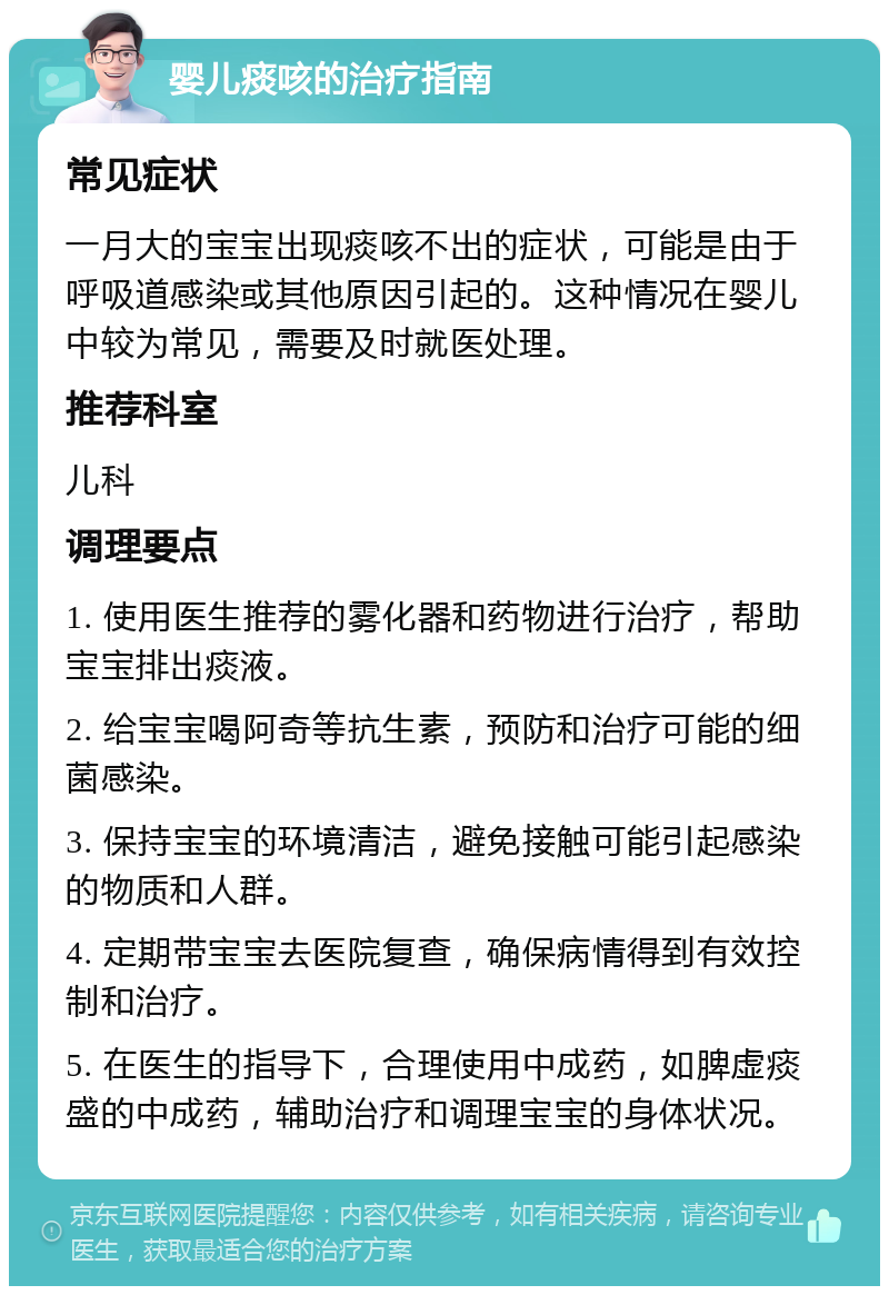 婴儿痰咳的治疗指南 常见症状 一月大的宝宝出现痰咳不出的症状，可能是由于呼吸道感染或其他原因引起的。这种情况在婴儿中较为常见，需要及时就医处理。 推荐科室 儿科 调理要点 1. 使用医生推荐的雾化器和药物进行治疗，帮助宝宝排出痰液。 2. 给宝宝喝阿奇等抗生素，预防和治疗可能的细菌感染。 3. 保持宝宝的环境清洁，避免接触可能引起感染的物质和人群。 4. 定期带宝宝去医院复查，确保病情得到有效控制和治疗。 5. 在医生的指导下，合理使用中成药，如脾虚痰盛的中成药，辅助治疗和调理宝宝的身体状况。