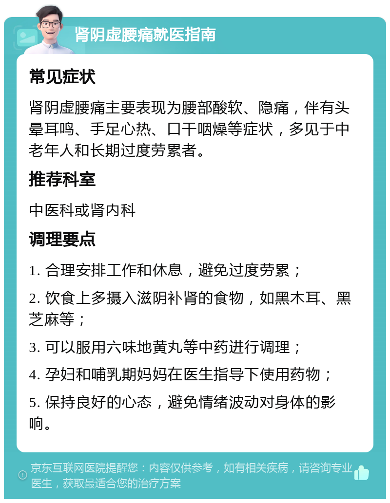 肾阴虚腰痛就医指南 常见症状 肾阴虚腰痛主要表现为腰部酸软、隐痛，伴有头晕耳鸣、手足心热、口干咽燥等症状，多见于中老年人和长期过度劳累者。 推荐科室 中医科或肾内科 调理要点 1. 合理安排工作和休息，避免过度劳累； 2. 饮食上多摄入滋阴补肾的食物，如黑木耳、黑芝麻等； 3. 可以服用六味地黄丸等中药进行调理； 4. 孕妇和哺乳期妈妈在医生指导下使用药物； 5. 保持良好的心态，避免情绪波动对身体的影响。