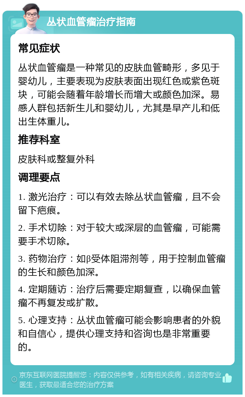 丛状血管瘤治疗指南 常见症状 丛状血管瘤是一种常见的皮肤血管畸形，多见于婴幼儿，主要表现为皮肤表面出现红色或紫色斑块，可能会随着年龄增长而增大或颜色加深。易感人群包括新生儿和婴幼儿，尤其是早产儿和低出生体重儿。 推荐科室 皮肤科或整复外科 调理要点 1. 激光治疗：可以有效去除丛状血管瘤，且不会留下疤痕。 2. 手术切除：对于较大或深层的血管瘤，可能需要手术切除。 3. 药物治疗：如β受体阻滞剂等，用于控制血管瘤的生长和颜色加深。 4. 定期随访：治疗后需要定期复查，以确保血管瘤不再复发或扩散。 5. 心理支持：丛状血管瘤可能会影响患者的外貌和自信心，提供心理支持和咨询也是非常重要的。