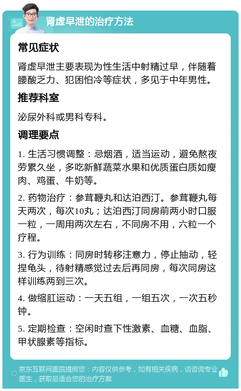 肾虚早泄的治疗方法 常见症状 肾虚早泄主要表现为性生活中射精过早，伴随着腰酸乏力、犯困怕冷等症状，多见于中年男性。 推荐科室 泌尿外科或男科专科。 调理要点 1. 生活习惯调整：忌烟酒，适当运动，避免熬夜劳累久坐，多吃新鲜蔬菜水果和优质蛋白质如瘦肉、鸡蛋、牛奶等。 2. 药物治疗：参茸鞭丸和达泊西汀。参茸鞭丸每天两次，每次10丸；达泊西汀同房前两小时口服一粒，一周用两次左右，不同房不用，六粒一个疗程。 3. 行为训练：同房时转移注意力，停止抽动，轻捏龟头，待射精感觉过去后再同房，每次同房这样训练两到三次。 4. 做缩肛运动：一天五组，一组五次，一次五秒钟。 5. 定期检查：空闲时查下性激素、血糖、血脂、甲状腺素等指标。