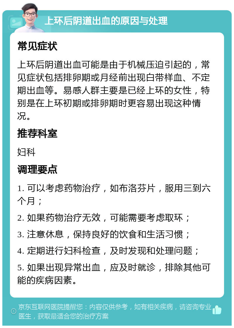 上环后阴道出血的原因与处理 常见症状 上环后阴道出血可能是由于机械压迫引起的，常见症状包括排卵期或月经前出现白带样血、不定期出血等。易感人群主要是已经上环的女性，特别是在上环初期或排卵期时更容易出现这种情况。 推荐科室 妇科 调理要点 1. 可以考虑药物治疗，如布洛芬片，服用三到六个月； 2. 如果药物治疗无效，可能需要考虑取环； 3. 注意休息，保持良好的饮食和生活习惯； 4. 定期进行妇科检查，及时发现和处理问题； 5. 如果出现异常出血，应及时就诊，排除其他可能的疾病因素。