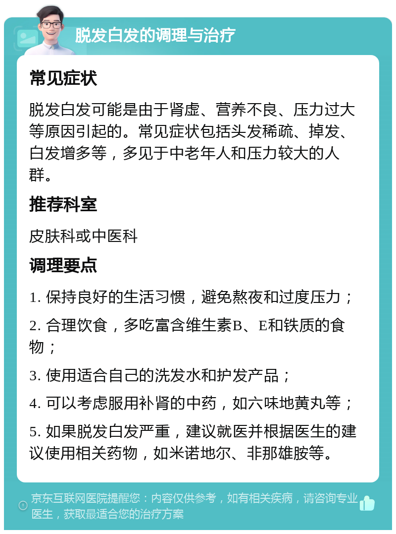 脱发白发的调理与治疗 常见症状 脱发白发可能是由于肾虚、营养不良、压力过大等原因引起的。常见症状包括头发稀疏、掉发、白发增多等，多见于中老年人和压力较大的人群。 推荐科室 皮肤科或中医科 调理要点 1. 保持良好的生活习惯，避免熬夜和过度压力； 2. 合理饮食，多吃富含维生素B、E和铁质的食物； 3. 使用适合自己的洗发水和护发产品； 4. 可以考虑服用补肾的中药，如六味地黄丸等； 5. 如果脱发白发严重，建议就医并根据医生的建议使用相关药物，如米诺地尔、非那雄胺等。