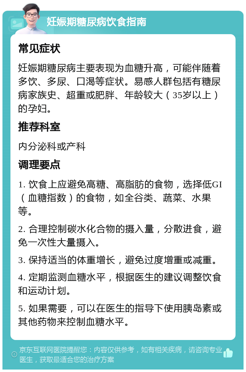 妊娠期糖尿病饮食指南 常见症状 妊娠期糖尿病主要表现为血糖升高，可能伴随着多饮、多尿、口渴等症状。易感人群包括有糖尿病家族史、超重或肥胖、年龄较大（35岁以上）的孕妇。 推荐科室 内分泌科或产科 调理要点 1. 饮食上应避免高糖、高脂肪的食物，选择低GI（血糖指数）的食物，如全谷类、蔬菜、水果等。 2. 合理控制碳水化合物的摄入量，分散进食，避免一次性大量摄入。 3. 保持适当的体重增长，避免过度增重或减重。 4. 定期监测血糖水平，根据医生的建议调整饮食和运动计划。 5. 如果需要，可以在医生的指导下使用胰岛素或其他药物来控制血糖水平。