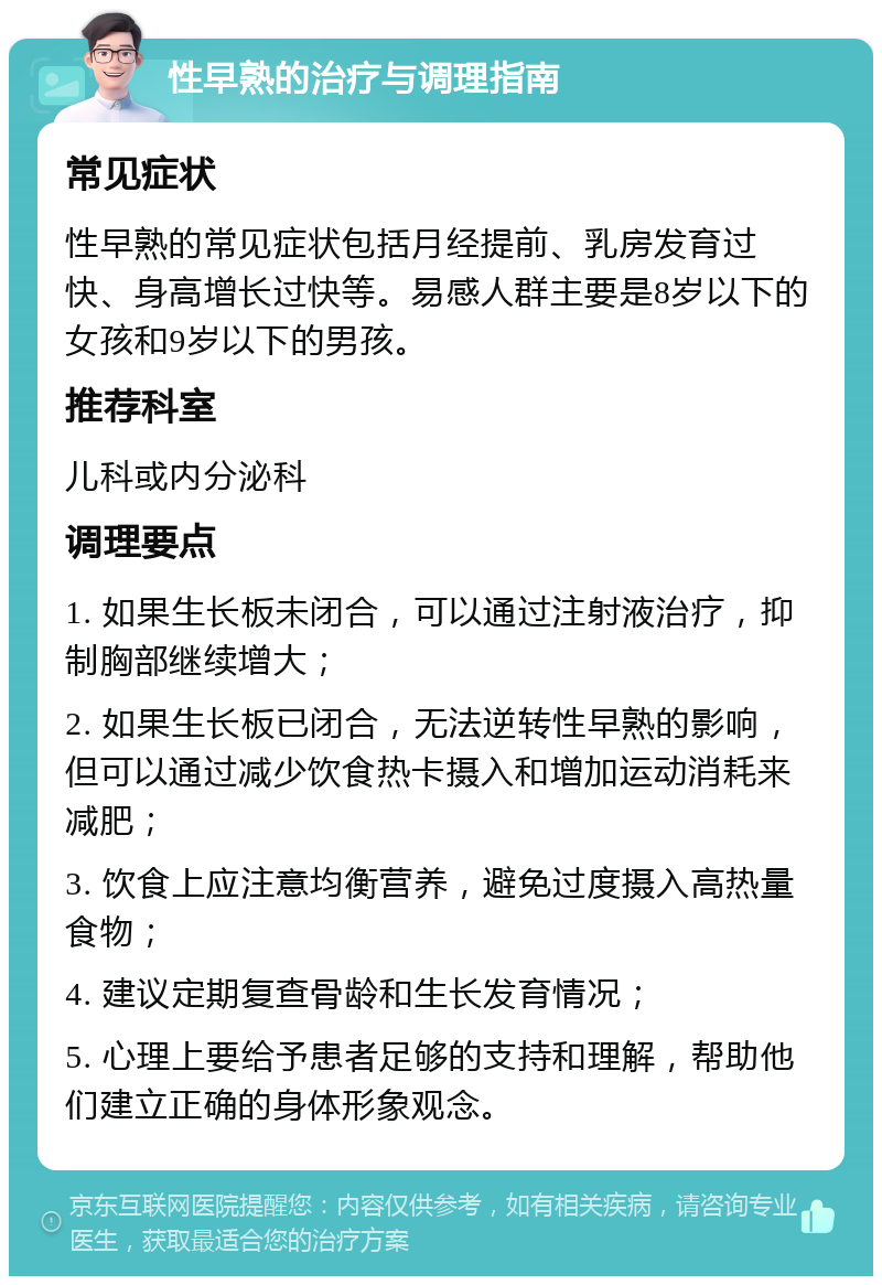 性早熟的治疗与调理指南 常见症状 性早熟的常见症状包括月经提前、乳房发育过快、身高增长过快等。易感人群主要是8岁以下的女孩和9岁以下的男孩。 推荐科室 儿科或内分泌科 调理要点 1. 如果生长板未闭合，可以通过注射液治疗，抑制胸部继续增大； 2. 如果生长板已闭合，无法逆转性早熟的影响，但可以通过减少饮食热卡摄入和增加运动消耗来减肥； 3. 饮食上应注意均衡营养，避免过度摄入高热量食物； 4. 建议定期复查骨龄和生长发育情况； 5. 心理上要给予患者足够的支持和理解，帮助他们建立正确的身体形象观念。